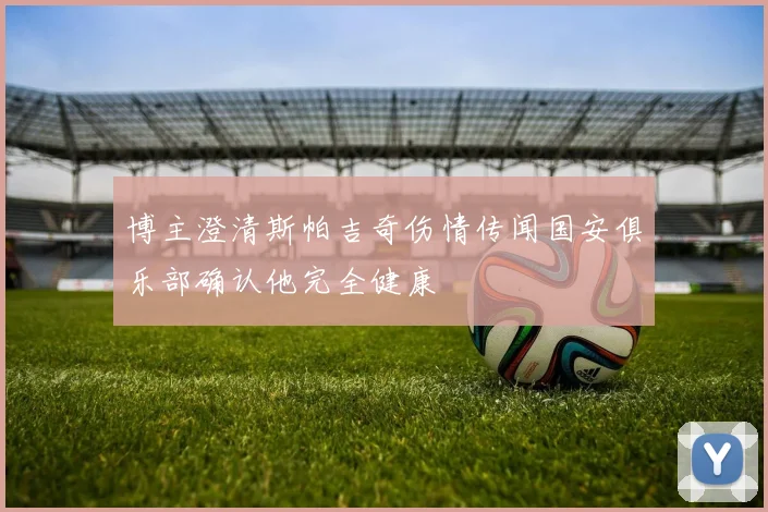 博主澄清斯帕吉奇伤情传闻国安俱乐部确认他完全健康